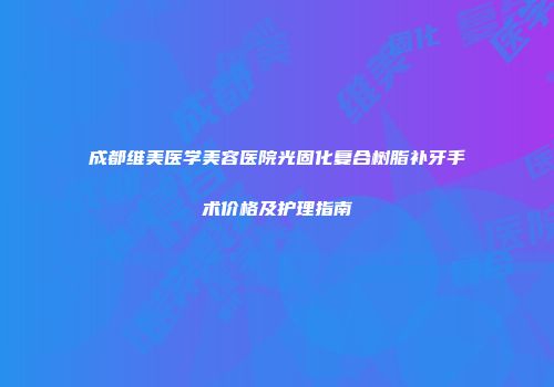 成都维美医学美容医院光固化复合树脂补牙手术价格及护理指南