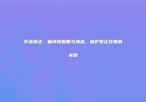 牙齿矫正：保持器佩戴与清洁，维护矫正效果的关键