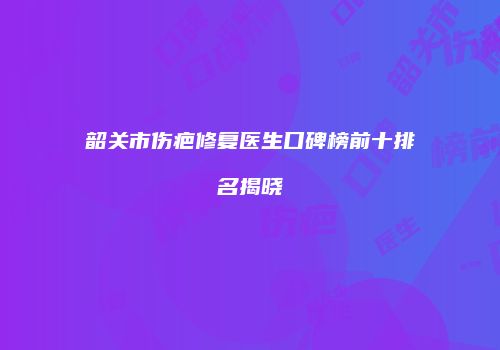 韶关市伤疤修复医生口碑榜前十排名揭晓