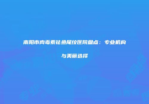 南阳市肉毒素祛鱼尾纹医院盘点：专业机构与美丽选择