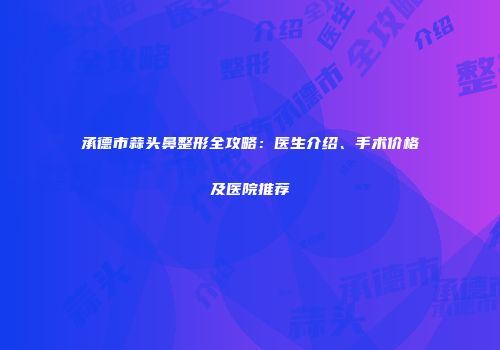 承德市蒜头鼻整形全攻略：医生介绍、手术价格及医院推荐