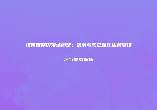 济南市整形领域翘楚：姚丽与陈立新医生精湛技艺与案例解析