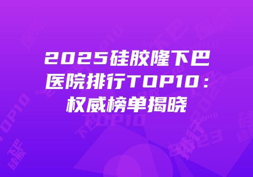 2025硅胶隆下巴医院排行TOP10：权威榜单揭晓