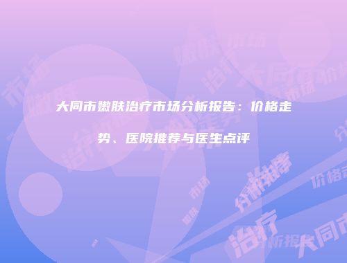 大同市嫩肤治疗市场分析报告：价格走势、医院推荐与医生点评