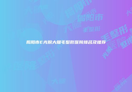 揭阳市E光脱大腿毛整形医院排名及推荐