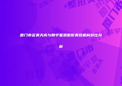厦门市荟美天成与韩宇星慧整形美容机构对比分析