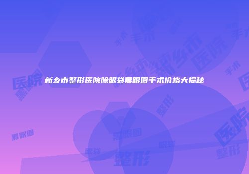 新乡市整形医院除眼袋黑眼圈手术价格大揭秘