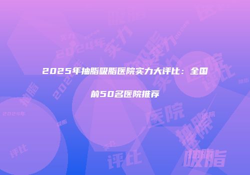2025年抽脂吸脂医院实力大评比：全国前50名医院推荐