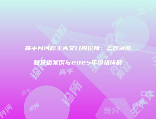 高平丹河路王秀文口腔诊所：美容冠修复牙齿案例与2025年价格详解