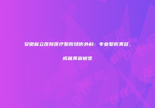 安徽省立医院医疗整形烧伤外科：专业整形美容，成就美丽蜕变
