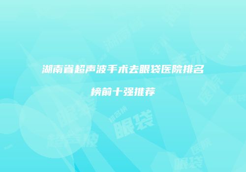 湖南省超声波手术去眼袋医院排名榜前十强推荐
