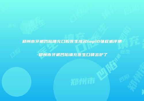 郑州市牙根凹陷填充口腔医生排名top10强权威评测-郑州市牙根凹陷填充医生口碑出炉了