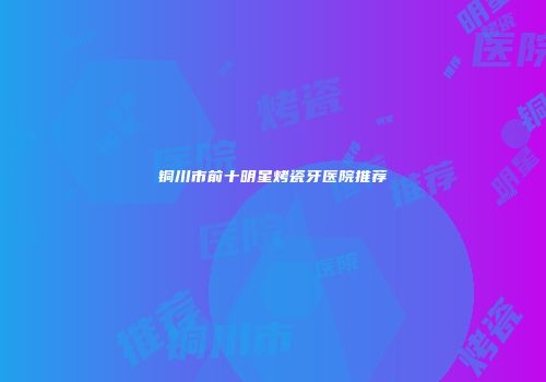 铜川市前十明星烤瓷牙医院推荐