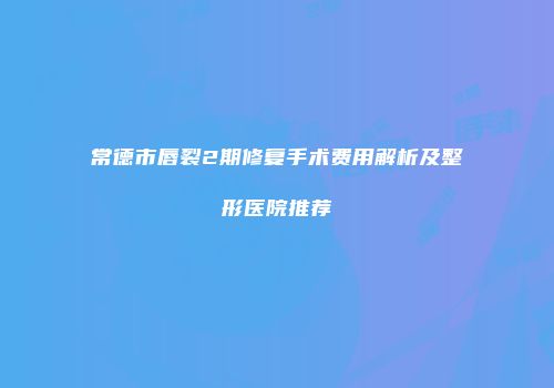 常德市唇裂2期修复手术费用解析及整形医院推荐