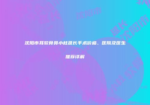沈阳市耳软骨鼻小柱延长手术价格、医院及医生推荐详解