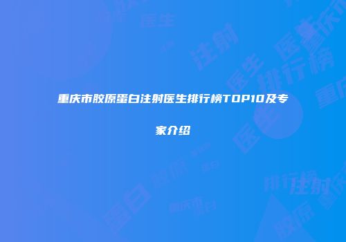 重庆市胶原蛋白注射医生排行榜TOP10及专家介绍