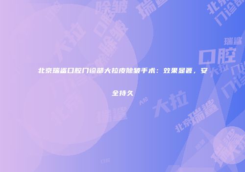 北京瑞鲨口腔门诊部大拉皮除皱手术：效果显著，安全持久
