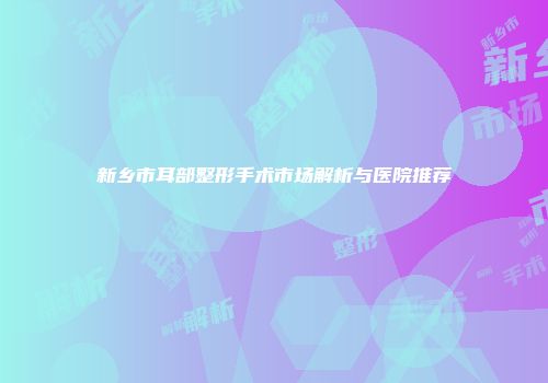 新乡市耳部整形手术市场解析与医院推荐