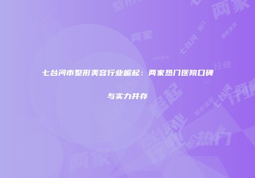 七台河市整形美容行业崛起：两家热门医院口碑与实力并存