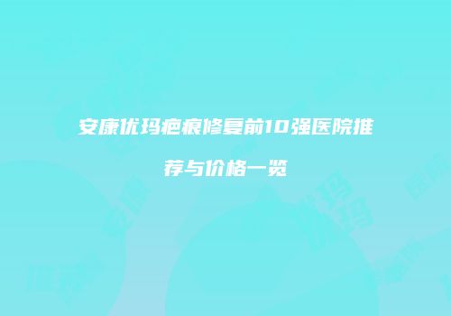 安康优玛疤痕修复前10强医院推荐与价格一览