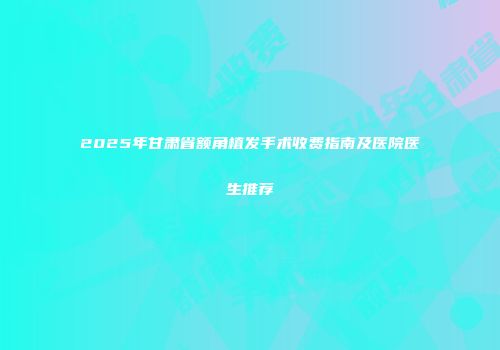 2025年甘肃省额角植发手术收费指南及医院医生推荐