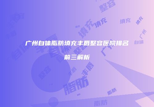 广州自体脂肪填充丰唇整容医院排名前三解析