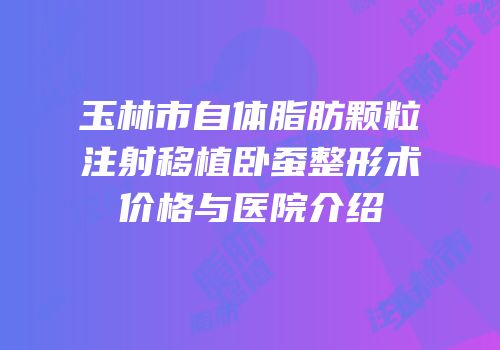 玉林市自体脂肪颗粒注射移植卧蚕整形术价格与医院介绍