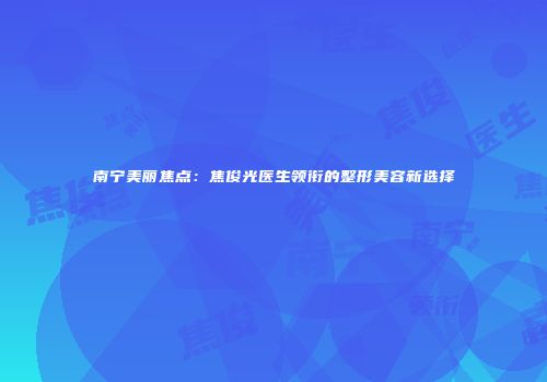 南宁美丽焦点：焦俊光医生领衔的整形美容新选择