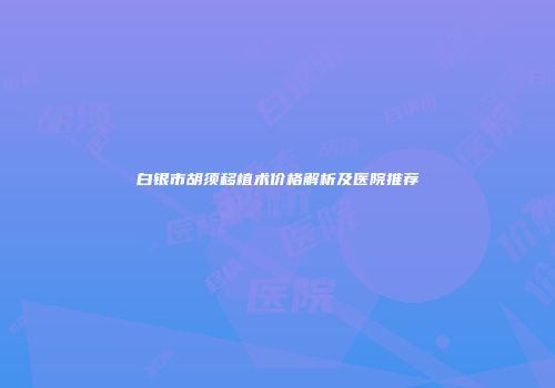 白银市胡须移植术价格解析及医院推荐