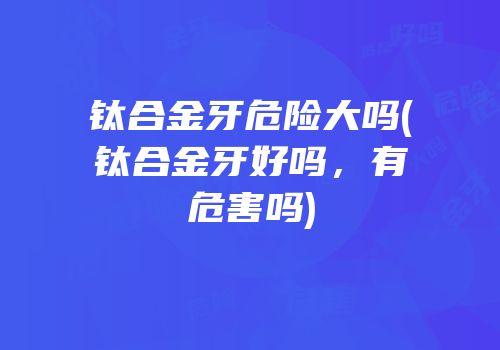 钛合金牙危险大吗(钛合金牙好吗，有危害吗)