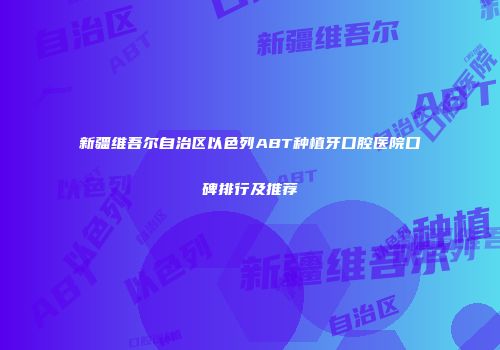 新疆维吾尔自治区以色列ABT种植牙口腔医院口碑排行及推荐
