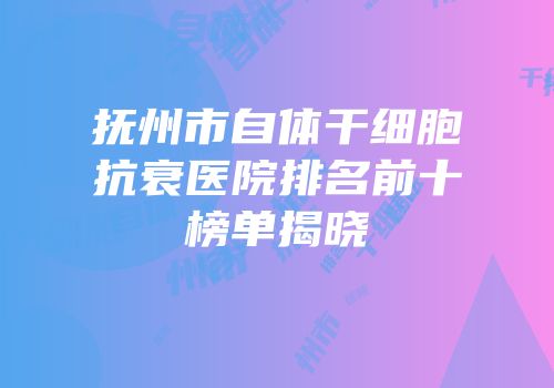 抚州市自体干细胞抗衰医院排名前十榜单揭晓