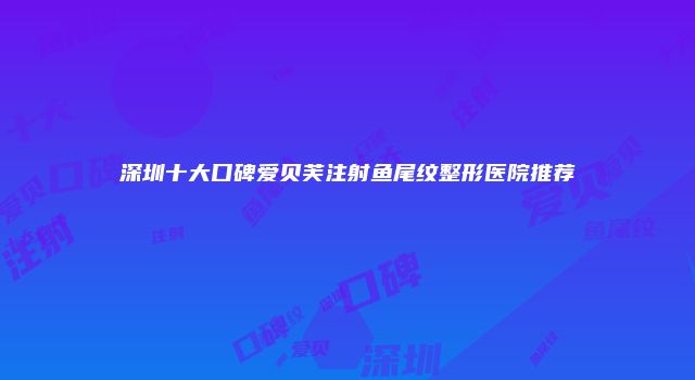 深圳十大口碑爱贝芙注射鱼尾纹整形医院推荐