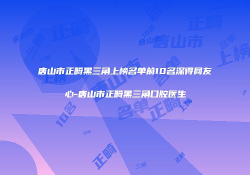 唐山市正畸黑三角上榜名单前10名深得网友心-唐山市正畸黑三角口腔医生