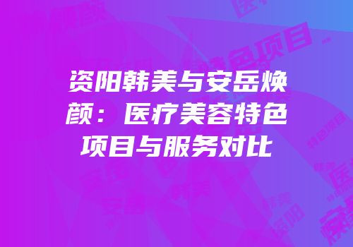资阳韩美与安岳焕颜：医疗美容特色项目与服务对比