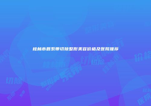 桂林市唇系带切除整形美容价格及医院推荐