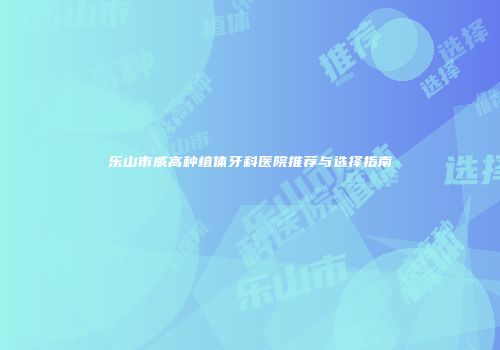 乐山市威高种植体牙科医院推荐与选择指南