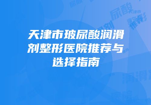 天津市玻尿酸润滑剂整形医院推荐与选择指南