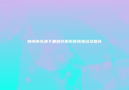 赣州市乳房下垂提升整形医院排名及推荐
