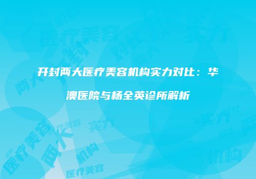 开封两大医疗美容机构实力对比：华澳医院与杨全英诊所解析