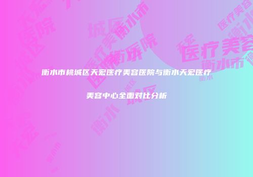 衡水市桃城区天宏医疗美容医院与衡水天宏医疗美容中心全面对比分析