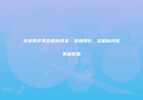 北京医疗美容机构风采：英煌领衔，多机构共筑美丽梦想