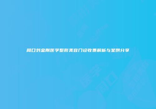 周口刘金刚医学整形美容门诊收费解析与案例分享