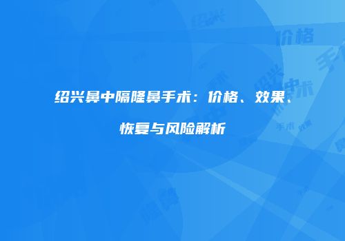 绍兴鼻中隔隆鼻手术：价格、效果、恢复与风险解析