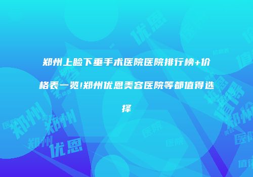 郑州上睑下垂手术医院医院排行榜+价格表一览!郑州优恩美容医院等都值得选择