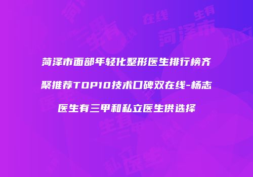 菏泽市面部年轻化整形医生排行榜齐聚推荐TOP10技术口碑双在线-杨志医生有三甲和私立医生供选择