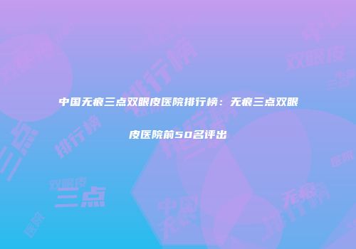 中国无痕三点双眼皮医院排行榜：无痕三点双眼皮医院前50名评出