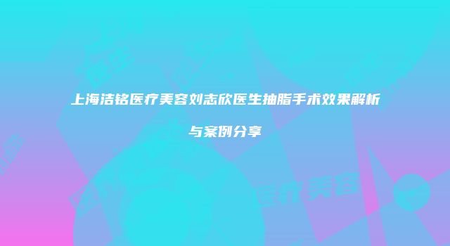 上海洁铭医疗美容刘志欣医生抽脂手术效果解析与案例分享