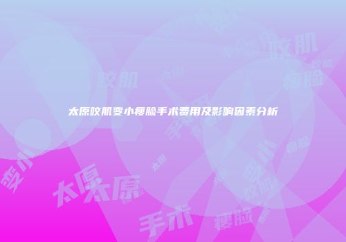 太原咬肌变小瘦脸手术费用及影响因素分析