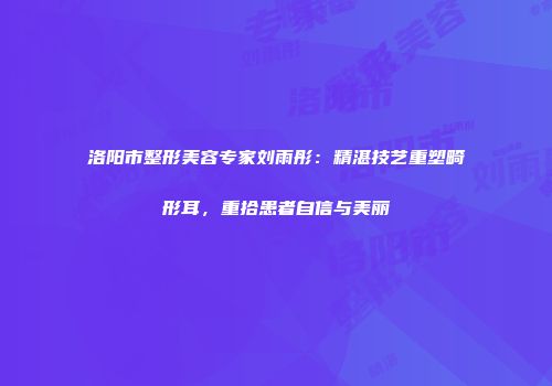 洛阳市整形美容专家刘雨彤：精湛技艺重塑畸形耳，重拾患者自信与美丽